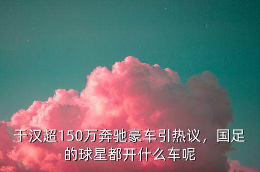 于漢超150萬奔馳豪車引熱議，國足的球星都開什么車呢