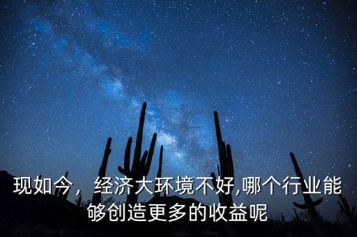 現(xiàn)如今，經(jīng)濟(jì)大環(huán)境不好,哪個(gè)行業(yè)能夠創(chuàng)造更多的收益呢