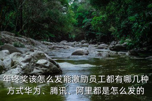 年終獎該怎么發(fā)能激勵員工都有哪幾種方式華為、騰訊、阿里都是怎么發(fā)的