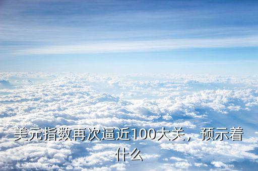 美元指數(shù)再次逼近100大關(guān)，預示著什么