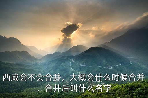 西咸會不會合并，大概會什么時候合并，合并后叫什么名字