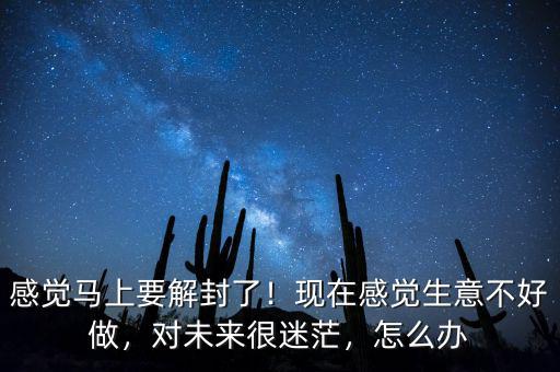 感覺馬上要解封了！現(xiàn)在感覺生意不好做，對未來很迷茫，怎么辦