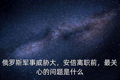 俄羅斯軍事威脅大，安倍離職前，最關(guān)心的問題是什么