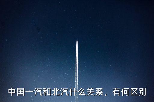 北汽有限和北汽股份有什么區(qū)別,中國一汽和北汽什么關系