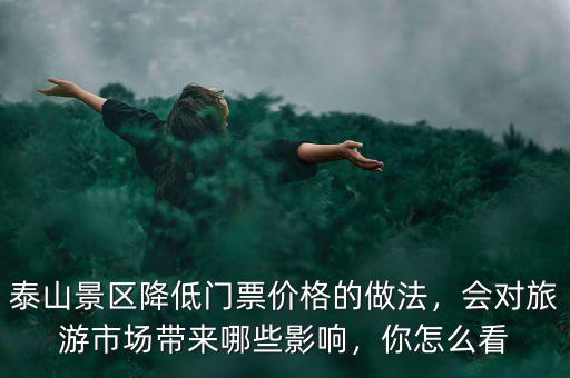 泰山景區(qū)降低門票價(jià)格的做法，會(huì)對(duì)旅游市場(chǎng)帶來哪些影響，你怎么看