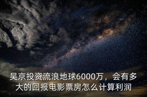 吳京投資流浪地球6000萬，會有多大的回報電影票房怎么計算利潤