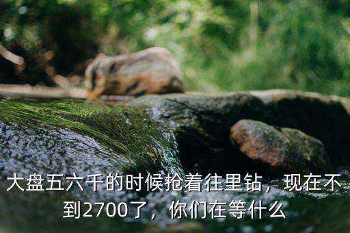 大盤五六千的時候搶著往里鉆，現(xiàn)在不到2700了，你們在等什么
