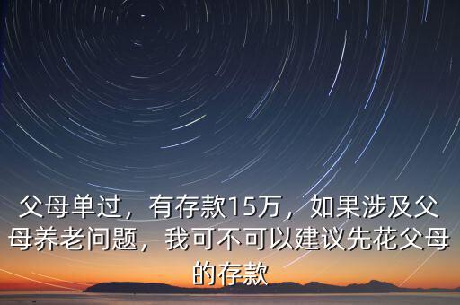 父母單過，有存款15萬，如果涉及父母養(yǎng)老問題，我可不可以建議先花父母的存款