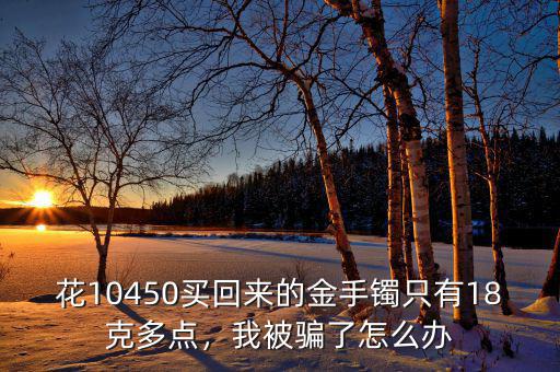 花10450買回來的金手鐲只有18克多點(diǎn)，我被騙了怎么辦
