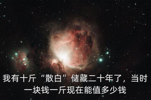 我有十斤“散白”儲(chǔ)藏二十年了，當(dāng)時(shí)一塊錢一斤現(xiàn)在能值多少錢