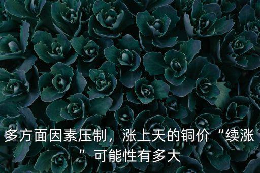 多方面因素壓制，漲上天的銅價(jià)“續(xù)漲”可能性有多大