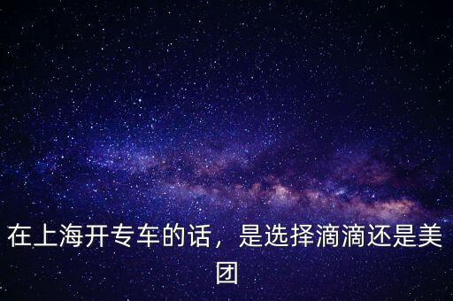 在上海開專車的話，是選擇滴滴還是美團