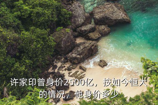 許家印曾身價(jià)2500億，按如今恒大的情況，他身價(jià)多少