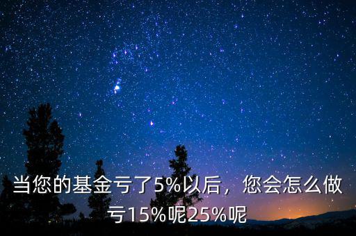 當(dāng)您的基金虧了5%以后，您會怎么做虧15%呢25%呢