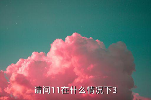 請(qǐng)問11在什么情況下3