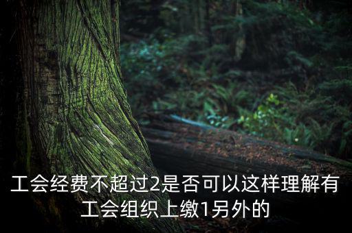 工會經(jīng)費為什么收4，工會經(jīng)費不超過2是否可以這樣理解有工會組織上繳1另外的