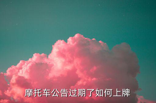 什么是摩托車公告過期，摩托車合格證公告幾年過期過期了是不是不能上牌了