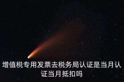 當(dāng)月認證當(dāng)月抵扣是什么意思，增值稅專用發(fā)票去稅務(wù)局認證是當(dāng)月認證當(dāng)月抵扣嗎