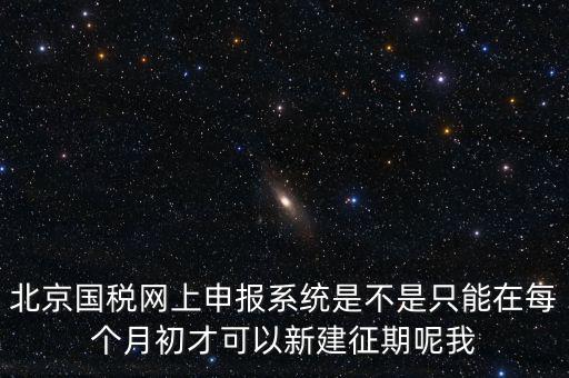 北京7月征期都需要報(bào)什么，北京國稅網(wǎng)上申報(bào)系統(tǒng)是不是只能在每個月初才可以新建征期呢我