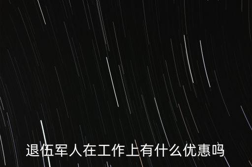 公司招聘退伍軍人有什么優(yōu)惠，退伍軍人在工作上有什么優(yōu)惠嗎