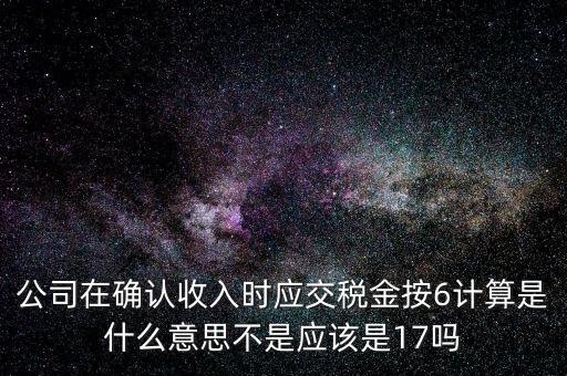 什么是征管六率，公司在確認(rèn)收入時應(yīng)交稅金按6計(jì)算是什么意思不是應(yīng)該是17嗎