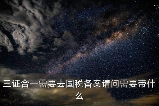 三證合一備案要帶什么，三證合一需要去國稅備案請問需要帶什么