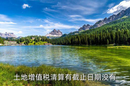 土增稅什么時候清算，土地增值稅清算有截止日期沒有