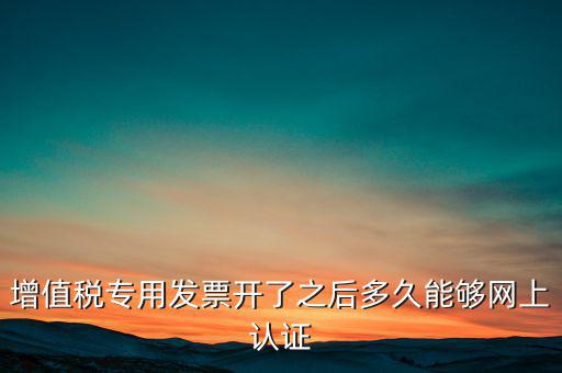 專票什么時(shí)候認(rèn)證，增值稅專用發(fā)票開了之后多久能夠網(wǎng)上認(rèn)證