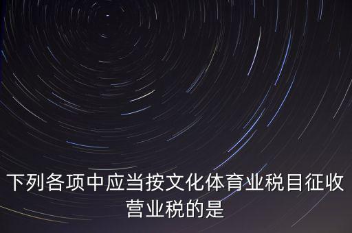 健身房按什么稅目征營(yíng)業(yè)稅，下列各項(xiàng)中應(yīng)當(dāng)按文化體育業(yè)稅目征收營(yíng)業(yè)稅的是