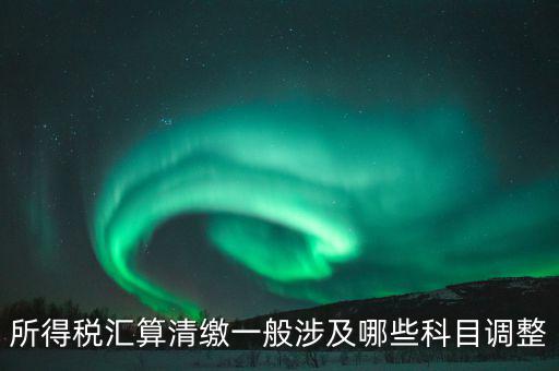 匯算清繳納稅調(diào)整什么，匯算清繳調(diào)整哪些內(nèi)容