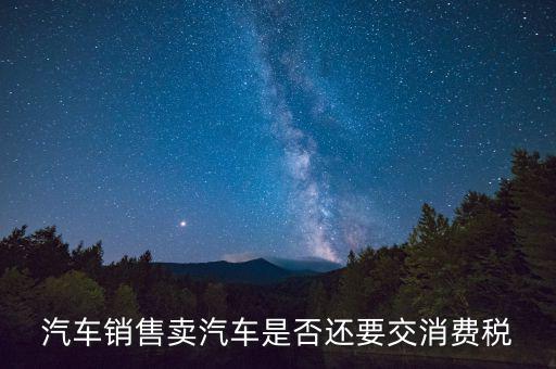 銷售小汽車交什么稅嗎，汽車銷售賣汽車是否還要交消費稅