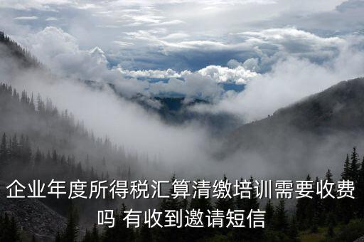 所得稅匯算培訓(xùn)有什么用，企業(yè)年度所得稅匯算清繳培訓(xùn)需要收費(fèi)嗎 有收到邀請(qǐng)短信