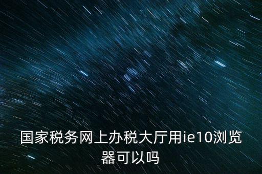 深圳國稅要求用什么瀏覽器，要用什么瀏覽器才能進(jìn)