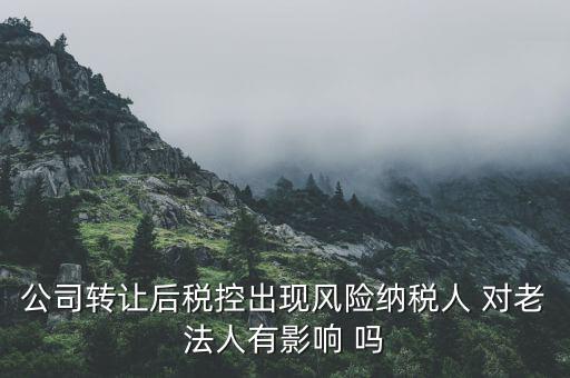 風(fēng)險(xiǎn)納稅人 有什么后果，公司轉(zhuǎn)讓后稅控出現(xiàn)風(fēng)險(xiǎn)納稅人 對(duì)老法人有影響 嗎