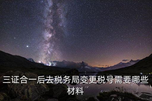 變更稅號 需要帶什么資料，三證合一后去稅務局變更稅號需要哪些材料