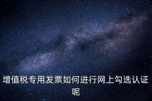 專票如何網(wǎng)上認(rèn)證，怎么在網(wǎng)上認(rèn)證增值稅專用發(fā)票