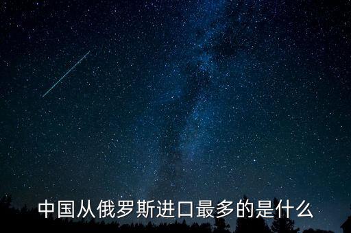 中國(guó)從俄羅斯進(jìn)口什么，中國(guó)從俄羅斯進(jìn)口最多的是什么