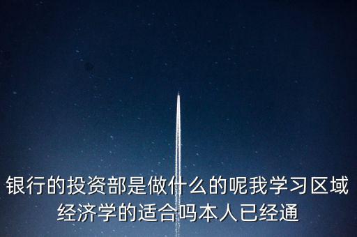 銀行的投資部是做什么的呢我學(xué)習(xí)區(qū)域經(jīng)濟學(xué)的適合嗎本人已經(jīng)通