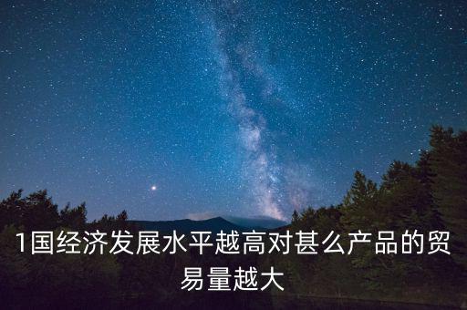 1國經(jīng)濟(jì)發(fā)展水平越高對(duì)甚么產(chǎn)品的貿(mào)易量越大