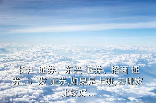  長(zhǎng)江 證券、東興 證券、招商 證券、廣發(fā) 證券,如果是上班,去哪家比較好...