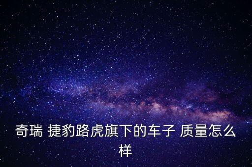 捷豹車的質量怎么樣,國產合資車中奇瑞捷豹路虎質量很不錯