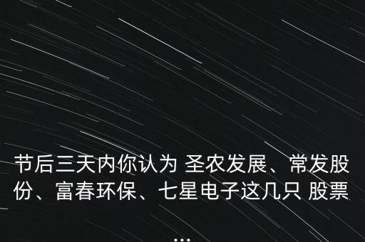 節(jié)后三天內(nèi)你認(rèn)為 圣農(nóng)發(fā)展、常發(fā)股份、富春環(huán)保、七星電子這幾只 股票...