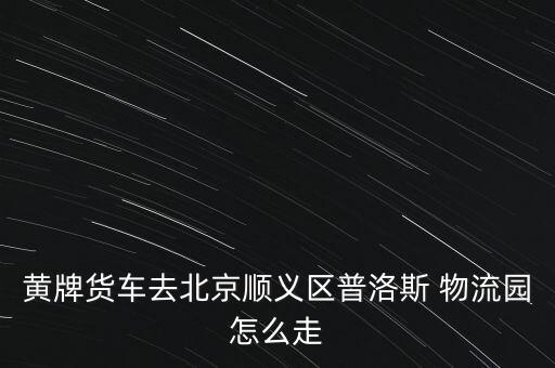 黃牌貨車(chē)去北京順義區(qū)普洛斯 物流園怎么走