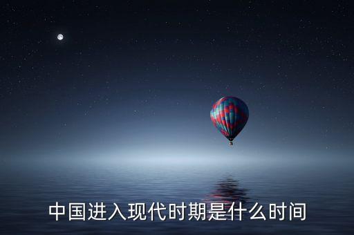 中國進(jìn)入什么時(shí)代，中國進(jìn)入現(xiàn)代時(shí)期是什么時(shí)間