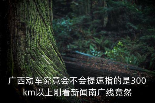 南廣高鐵什么時(shí)候提速，廣西動(dòng)車究竟會(huì)不會(huì)提速指的是300km以上剛看新聞南廣線竟然