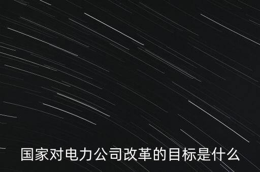 中國電建為什么要改革，國家對電力公司改革的目標是什么