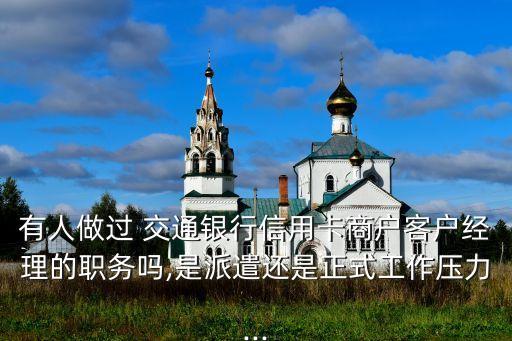有人做過 交通銀行信用卡商戶客戶經理的職務嗎,是派遣還是正式工作壓力...