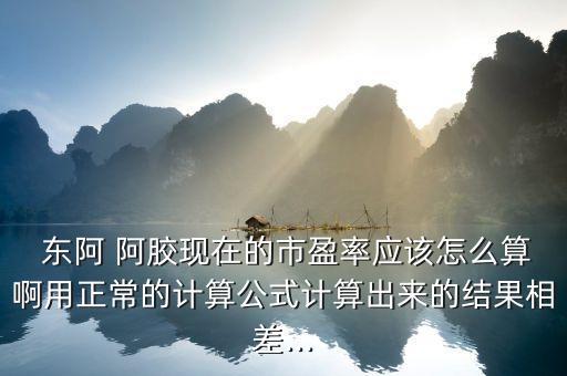  東阿 阿膠現(xiàn)在的市盈率應該怎么算啊用正常的計算公式計算出來的結果相差...
