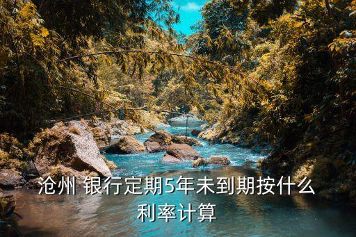  滄州 銀行定期5年未到期按什么 利率計算
