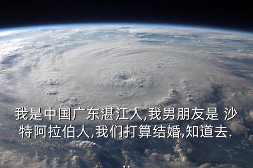 我是中國廣東湛江人,我男朋友是 沙特阿拉伯人,我們打算結(jié)婚,知道去...